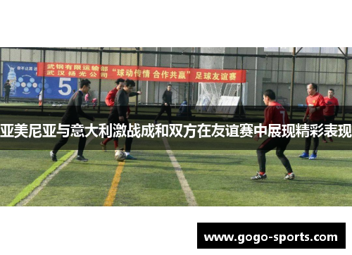 亚美尼亚与意大利激战成和双方在友谊赛中展现精彩表现